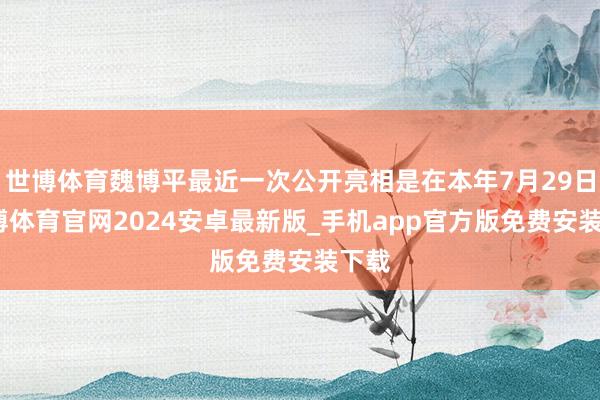 世博体育魏博平最近一次公开亮相是在本年7月29日-世博体育官网2024安卓最新版_手机app官方版免费安装下载