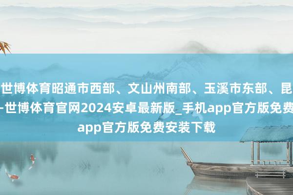 世博体育昭通市西部、文山州南部、玉溪市东部、昆明市阴天-世博体育官网2024安卓最新版_手机app官方版免费安装下载