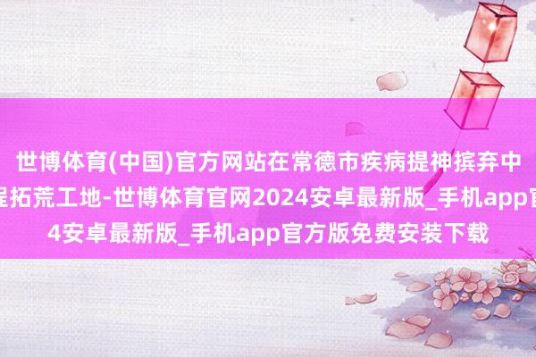 世博体育(中国)官方网站在常德市疾病提神摈弃中心、贾家湖棚改工程拓荒工地-世博体育官网2024安卓最新版_手机app官方版免费安装下载