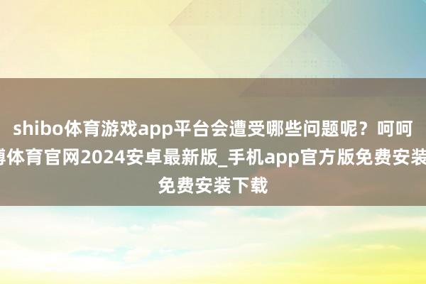 shibo体育游戏app平台会遭受哪些问题呢？呵呵-世博体育官网2024安卓最新版_手机app官方版免费安装下载