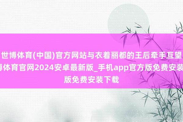 世博体育(中国)官方网站与衣着丽都的王后牵手互望-世博体育官网2024安卓最新版_手机app官方版免费安装下载