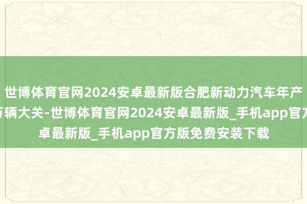 世博体育官网2024安卓最新版合肥新动力汽车年产量预测残害130万辆大关-世博体育官网2024安卓最新版_手机app官方版免费安装下载