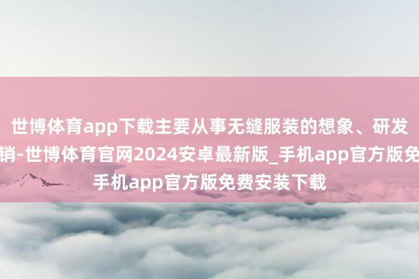 世博体育app下载主要从事无缝服装的想象、研发、分娩和营销-世博体育官网2024安卓最新版_手机app官方版免费安装下载