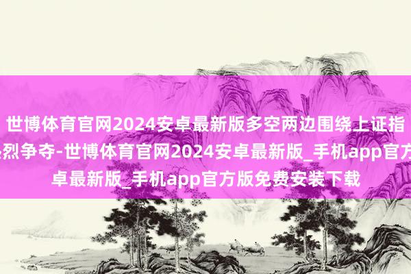 世博体育官网2024安卓最新版多空两边围绕上证指数3400点伸开热烈争夺-世博体育官网2024安卓最新版_手机app官方版免费安装下载