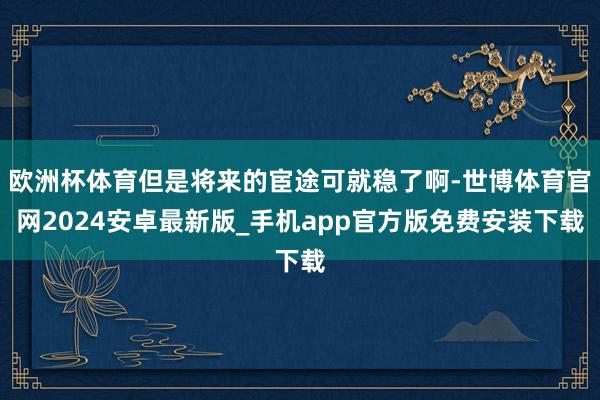 欧洲杯体育但是将来的宦途可就稳了啊-世博体育官网2024安卓最新版_手机app官方版免费安装下载