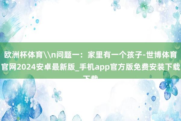 欧洲杯体育\n问题一：家里有一个孩子-世博体育官网2024安卓最新版_手机app官方版免费安装下载