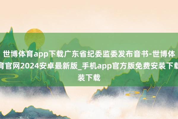 世博体育app下载广东省纪委监委发布音书-世博体育官网2024安卓最新版_手机app官方版免费安装下载