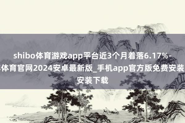 shibo体育游戏app平台近3个月着落6.17%-世博体育官网2024安卓最新版_手机app官方版免费安装下载