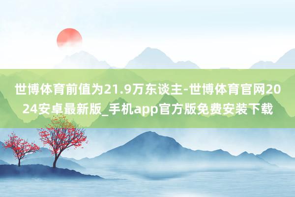 世博体育前值为21.9万东谈主-世博体育官网2024安卓最新版_手机app官方版免费安装下载