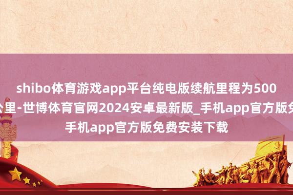 shibo体育游戏app平台纯电版续航里程为500公里与600公里-世博体育官网2024安卓最新版_手机app官方版免费安装下载