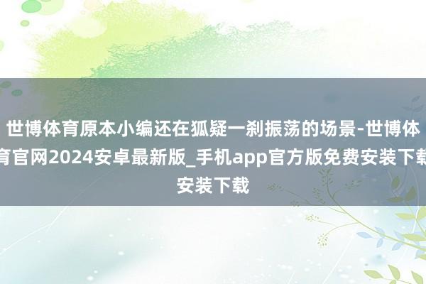 世博体育原本小编还在狐疑一刹振荡的场景-世博体育官网2024安卓最新版_手机app官方版免费安装下载