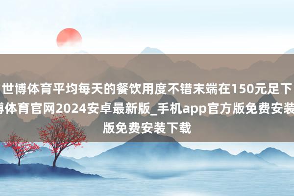 世博体育平均每天的餐饮用度不错末端在150元足下-世博体育官网2024安卓最新版_手机app官方版免费安装下载