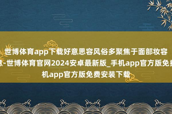 世博体育app下载好意思容风俗多聚焦于面部妆容的诚心诚意-世博体育官网2024安卓最新版_手机app官方版免费安装下载