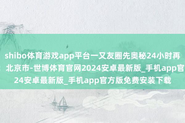 shibo体育游戏app平台一又友圈先奥秘24小时再公开......  发布于：北京市-世博体育官网2024安卓最新版_手机app官方版免费安装下载