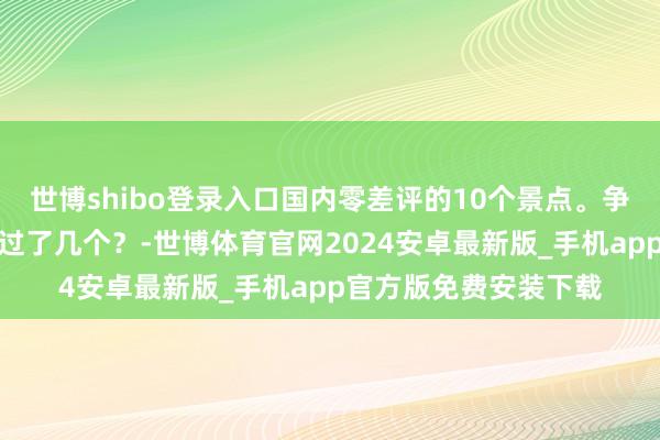 世博shibo登录入口国内零差评的10个景点。争取每年去一个，你去过了几个？-世博体育官网2024安卓最新版_手机app官方版免费安装下载