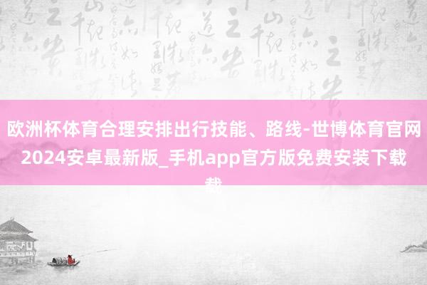 欧洲杯体育合理安排出行技能、路线-世博体育官网2024安卓最新版_手机app官方版免费安装下载