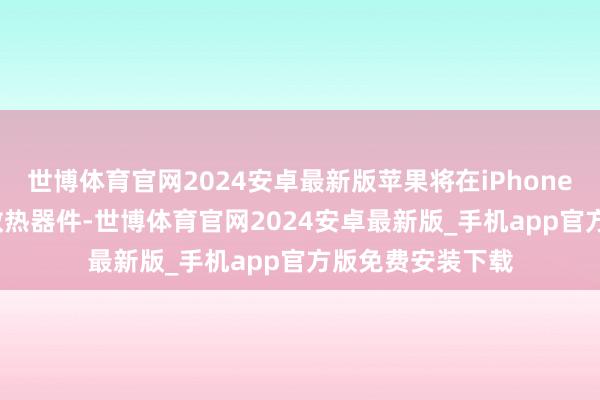 世博体育官网2024安卓最新版苹果将在iPhone 17系列中增多散热器件-世博体育官网2024安卓最新版_手机app官方版免费安装下载