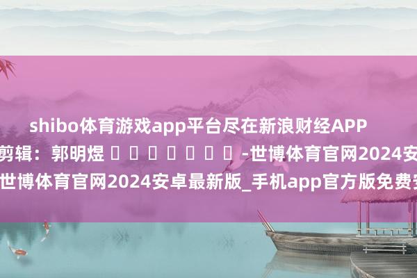 shibo体育游戏app平台尽在新浪财经APP            						包袱剪辑：郭明煜 							-世博体育官网2024安卓最新版_手机app官方版免费安装下载