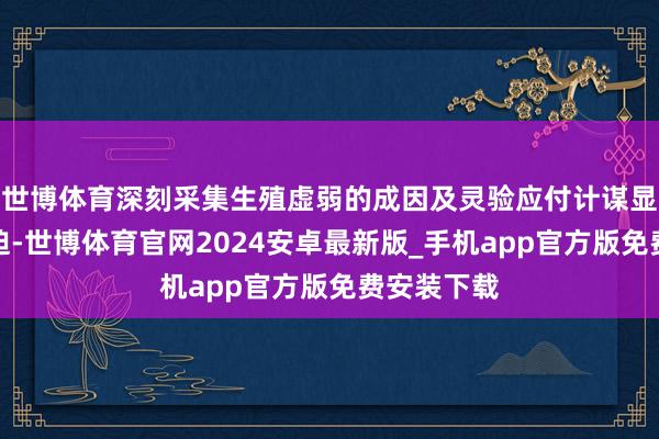 世博体育深刻采集生殖虚弱的成因及灵验应付计谋显得尤为紧迫-世博体育官网2024安卓最新版_手机app官方版免费安装下载