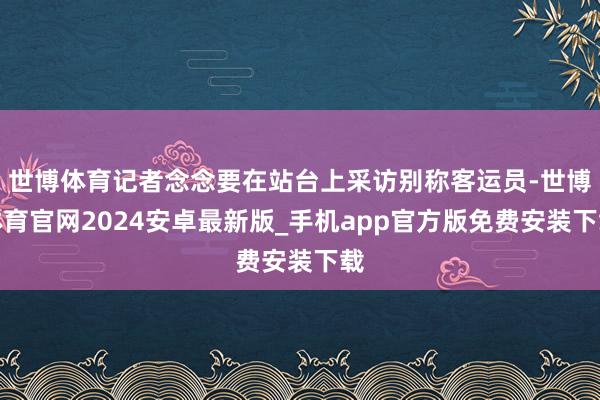 世博体育记者念念要在站台上采访别称客运员-世博体育官网2024安卓最新版_手机app官方版免费安装下载