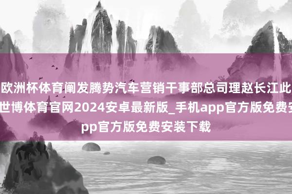 欧洲杯体育阐发腾势汽车营销干事部总司理赵长江此前文告-世博体育官网2024安卓最新版_手机app官方版免费安装下载