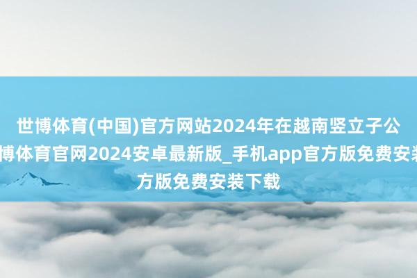 世博体育(中国)官方网站2024年在越南竖立子公司-世博体育官网2024安卓最新版_手机app官方版免费安装下载