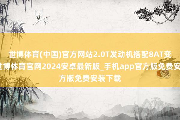 世博体育(中国)官方网站2.0T发动机搭配8AT变速箱-世博体育官网2024安卓最新版_手机app官方版免费安装下载