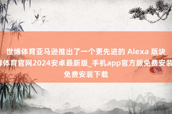 世博体育亚马逊推出了一个更先进的 Alexa 版块-世博体育官网2024安卓最新版_手机app官方版免费安装下载