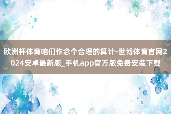 欧洲杯体育咱们作念个合理的算计-世博体育官网2024安卓最新版_手机app官方版免费安装下载